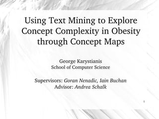 1
Using Text Mining to Explore 
Concept Complexity in Obesity
through Concept Maps
George Karystianis
School of Computer Science
Supervisors: Goran Nenadic, Iain Buchan
Advisor: Andrea Schalk
 