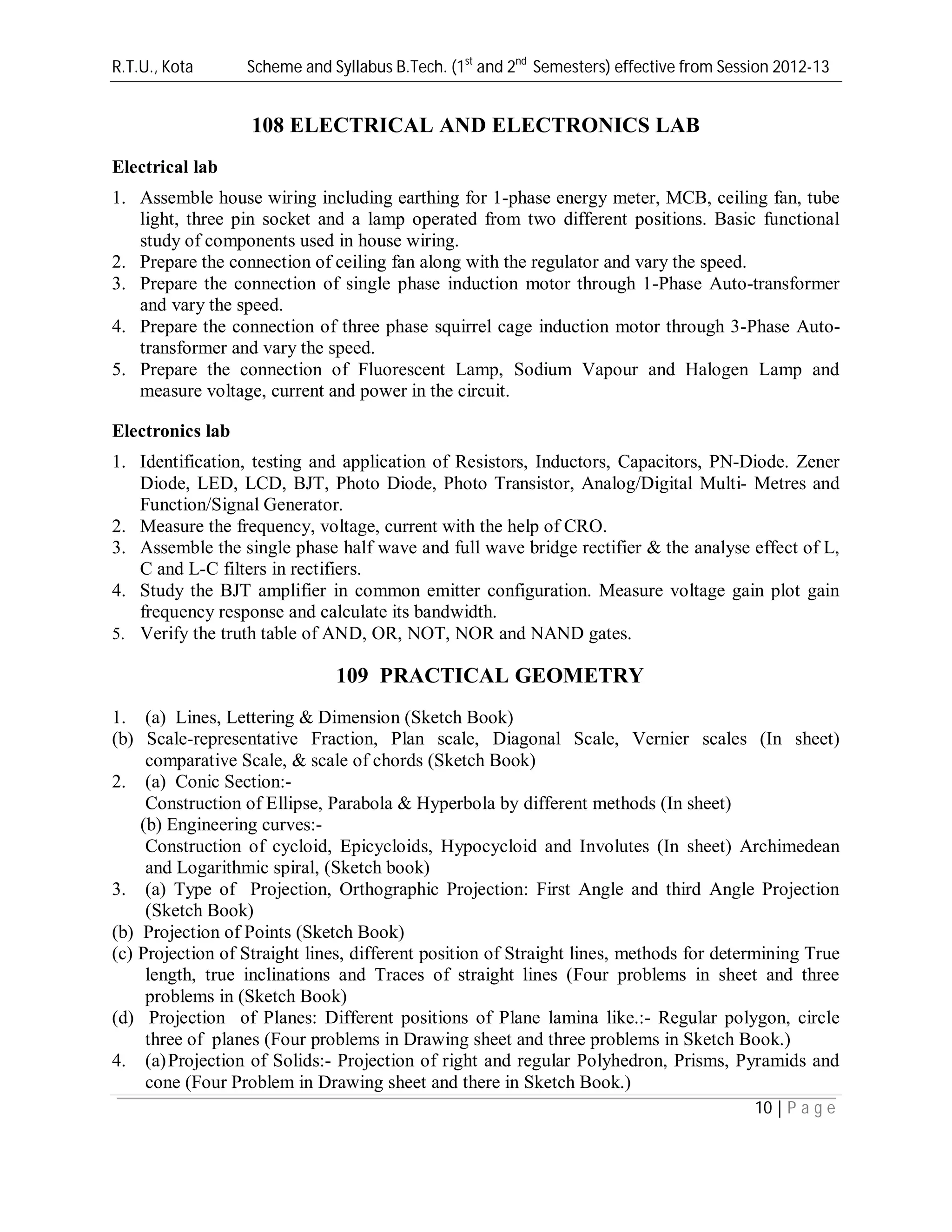 R.T.U., Kota Scheme and Syllabus B.Tech. (1st
and 2nd
Semesters) effective from Session 2012-13
10 | P a g e
108 ELECTRICAL AND ELECTRONICS LAB
Electrical lab
1. Assemble house wiring including earthing for 1-phase energy meter, MCB, ceiling fan, tube
light, three pin socket and a lamp operated from two different positions. Basic functional
study of components used in house wiring.
2. Prepare the connection of ceiling fan along with the regulator and vary the speed.
3. Prepare the connection of single phase induction motor through 1-Phase Auto-transformer
and vary the speed.
4. Prepare the connection of three phase squirrel cage induction motor through 3-Phase Auto-
transformer and vary the speed.
5. Prepare the connection of Fluorescent Lamp, Sodium Vapour and Halogen Lamp and
measure voltage, current and power in the circuit.
Electronics lab
1. Identification, testing and application of Resistors, Inductors, Capacitors, PN-Diode. Zener
Diode, LED, LCD, BJT, Photo Diode, Photo Transistor, Analog/Digital Multi- Metres and
Function/Signal Generator.
2. Measure the frequency, voltage, current with the help of CRO.
3. Assemble the single phase half wave and full wave bridge rectifier & the analyse effect of L,
C and L-C filters in rectifiers.
4. Study the BJT amplifier in common emitter configuration. Measure voltage gain plot gain
frequency response and calculate its bandwidth.
5. Verify the truth table of AND, OR, NOT, NOR and NAND gates.
109 PRACTICAL GEOMETRY
1. (a) Lines, Lettering & Dimension (Sketch Book)
(b) Scale-representative Fraction, Plan scale, Diagonal Scale, Vernier scales (In sheet)
comparative Scale, & scale of chords (Sketch Book)
2. (a) Conic Section:-
Construction of Ellipse, Parabola & Hyperbola by different methods (In sheet)
(b) Engineering curves:-
Construction of cycloid, Epicycloids, Hypocycloid and Involutes (In sheet) Archimedean
and Logarithmic spiral, (Sketch book)
3. (a) Type of Projection, Orthographic Projection: First Angle and third Angle Projection
(Sketch Book)
(b) Projection of Points (Sketch Book)
(c) Projection of Straight lines, different position of Straight lines, methods for determining True
length, true inclinations and Traces of straight lines (Four problems in sheet and three
problems in (Sketch Book)
(d) Projection of Planes: Different positions of Plane lamina like.:- Regular polygon, circle
three of planes (Four problems in Drawing sheet and three problems in Sketch Book.)
4. (a)Projection of Solids:- Projection of right and regular Polyhedron, Prisms, Pyramids and
cone (Four Problem in Drawing sheet and there in Sketch Book.)
 