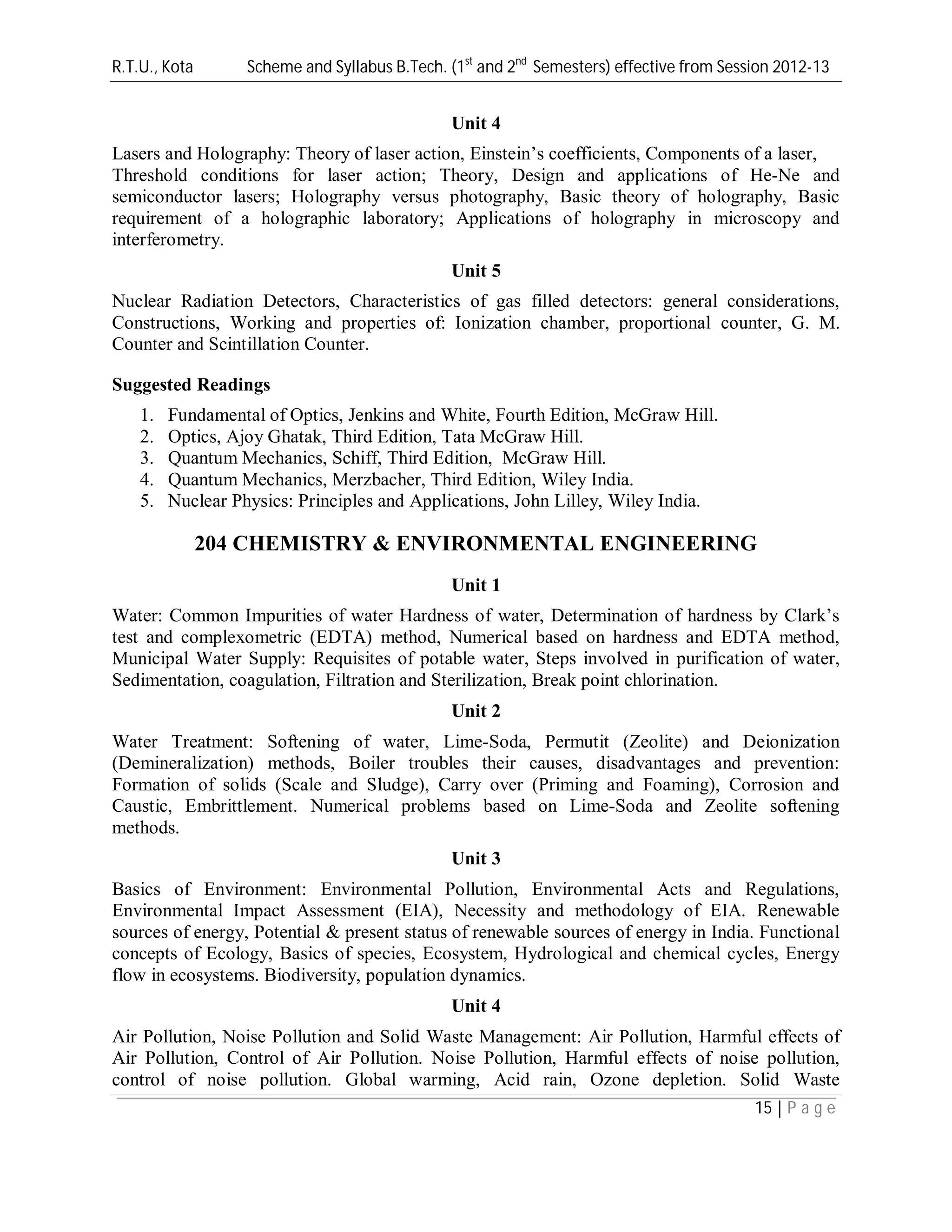 R.T.U., Kota Scheme and Syllabus B.Tech. (1st
and 2nd
Semesters) effective from Session 2012-13
15 | P a g e
Unit 4
Lasers and Holography: Theory of laser action, Einstein’s coefficients, Components of a laser,
Threshold conditions for laser action; Theory, Design and applications of He-Ne and
semiconductor lasers; Holography versus photography, Basic theory of holography, Basic
requirement of a holographic laboratory; Applications of holography in microscopy and
interferometry.
Unit 5
Nuclear Radiation Detectors, Characteristics of gas filled detectors: general considerations,
Constructions, Working and properties of: Ionization chamber, proportional counter, G. M.
Counter and Scintillation Counter.
Suggested Readings
1. Fundamental of Optics, Jenkins and White, Fourth Edition, McGraw Hill.
2. Optics, Ajoy Ghatak, Third Edition, Tata McGraw Hill.
3. Quantum Mechanics, Schiff, Third Edition, McGraw Hill.
4. Quantum Mechanics, Merzbacher, Third Edition, Wiley India.
5. Nuclear Physics: Principles and Applications, John Lilley, Wiley India.
204 CHEMISTRY & ENVIRONMENTAL ENGINEERING
Unit 1
Water: Common Impurities of water Hardness of water, Determination of hardness by Clark’s
test and complexometric (EDTA) method, Numerical based on hardness and EDTA method,
Municipal Water Supply: Requisites of potable water, Steps involved in purification of water,
Sedimentation, coagulation, Filtration and Sterilization, Break point chlorination.
Unit 2
Water Treatment: Softening of water, Lime-Soda, Permutit (Zeolite) and Deionization
(Demineralization) methods, Boiler troubles their causes, disadvantages and prevention:
Formation of solids (Scale and Sludge), Carry over (Priming and Foaming), Corrosion and
Caustic, Embrittlement. Numerical problems based on Lime-Soda and Zeolite softening
methods.
Unit 3
Basics of Environment: Environmental Pollution, Environmental Acts and Regulations,
Environmental Impact Assessment (EIA), Necessity and methodology of EIA. Renewable
sources of energy, Potential & present status of renewable sources of energy in India. Functional
concepts of Ecology, Basics of species, Ecosystem, Hydrological and chemical cycles, Energy
flow in ecosystems. Biodiversity, population dynamics.
Unit 4
Air Pollution, Noise Pollution and Solid Waste Management: Air Pollution, Harmful effects of
Air Pollution, Control of Air Pollution. Noise Pollution, Harmful effects of noise pollution,
control of noise pollution. Global warming, Acid rain, Ozone depletion. Solid Waste
 