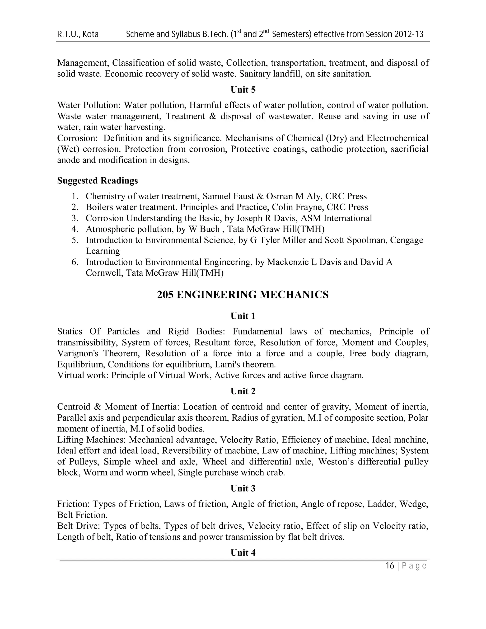 R.T.U., Kota Scheme and Syllabus B.Tech. (1st
and 2nd
Semesters) effective from Session 2012-13
16 | P a g e
Management, Classification of solid waste, Collection, transportation, treatment, and disposal of
solid waste. Economic recovery of solid waste. Sanitary landfill, on site sanitation.
Unit 5
Water Pollution: Water pollution, Harmful effects of water pollution, control of water pollution.
Waste water management, Treatment & disposal of wastewater. Reuse and saving in use of
water, rain water harvesting.
Corrosion: Definition and its significance. Mechanisms of Chemical (Dry) and Electrochemical
(Wet) corrosion. Protection from corrosion, Protective coatings, cathodic protection, sacrificial
anode and modification in designs.
Suggested Readings
1. Chemistry of water treatment, Samuel Faust & Osman M Aly, CRC Press
2. Boilers water treatment. Principles and Practice, Colin Frayne, CRC Press
3. Corrosion Understanding the Basic, by Joseph R Davis, ASM International
4. Atmospheric pollution, by W Buch , Tata McGraw Hill(TMH)
5. Introduction to Environmental Science, by G Tyler Miller and Scott Spoolman, Cengage
Learning
6. Introduction to Environmental Engineering, by Mackenzie L Davis and David A
Cornwell, Tata McGraw Hill(TMH)
205 ENGINEERING MECHANICS
Unit 1
Statics Of Particles and Rigid Bodies: Fundamental laws of mechanics, Principle of
transmissibility, System of forces, Resultant force, Resolution of force, Moment and Couples,
Varignon's Theorem, Resolution of a force into a force and a couple, Free body diagram,
Equilibrium, Conditions for equilibrium, Lami's theorem.
Virtual work: Principle of Virtual Work, Active forces and active force diagram.
Unit 2
Centroid & Moment of Inertia: Location of centroid and center of gravity, Moment of inertia,
Parallel axis and perpendicular axis theorem, Radius of gyration, M.I of composite section, Polar
moment of inertia, M.I of solid bodies.
Lifting Machines: Mechanical advantage, Velocity Ratio, Efficiency of machine, Ideal machine,
Ideal effort and ideal load, Reversibility of machine, Law of machine, Lifting machines; System
of Pulleys, Simple wheel and axle, Wheel and differential axle, Weston’s differential pulley
block, Worm and worm wheel, Single purchase winch crab.
Unit 3
Friction: Types of Friction, Laws of friction, Angle of friction, Angle of repose, Ladder, Wedge,
Belt Friction.
Belt Drive: Types of belts, Types of belt drives, Velocity ratio, Effect of slip on Velocity ratio,
Length of belt, Ratio of tensions and power transmission by flat belt drives.
Unit 4
 