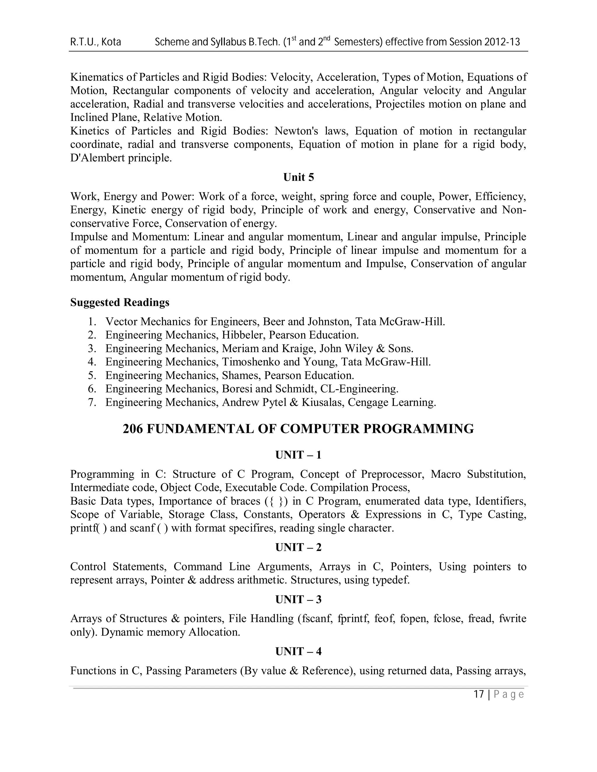 R.T.U., Kota Scheme and Syllabus B.Tech. (1st
and 2nd
Semesters) effective from Session 2012-13
17 | P a g e
Kinematics of Particles and Rigid Bodies: Velocity, Acceleration, Types of Motion, Equations of
Motion, Rectangular components of velocity and acceleration, Angular velocity and Angular
acceleration, Radial and transverse velocities and accelerations, Projectiles motion on plane and
Inclined Plane, Relative Motion.
Kinetics of Particles and Rigid Bodies: Newton's laws, Equation of motion in rectangular
coordinate, radial and transverse components, Equation of motion in plane for a rigid body,
D'Alembert principle.
Unit 5
Work, Energy and Power: Work of a force, weight, spring force and couple, Power, Efficiency,
Energy, Kinetic energy of rigid body, Principle of work and energy, Conservative and Non-
conservative Force, Conservation of energy.
Impulse and Momentum: Linear and angular momentum, Linear and angular impulse, Principle
of momentum for a particle and rigid body, Principle of linear impulse and momentum for a
particle and rigid body, Principle of angular momentum and Impulse, Conservation of angular
momentum, Angular momentum of rigid body.
Suggested Readings
1. Vector Mechanics for Engineers, Beer and Johnston, Tata McGraw-Hill.
2. Engineering Mechanics, Hibbeler, Pearson Education.
3. Engineering Mechanics, Meriam and Kraige, John Wiley & Sons.
4. Engineering Mechanics, Timoshenko and Young, Tata McGraw-Hill.
5. Engineering Mechanics, Shames, Pearson Education.
6. Engineering Mechanics, Boresi and Schmidt, CL-Engineering.
7. Engineering Mechanics, Andrew Pytel & Kiusalas, Cengage Learning.
206 FUNDAMENTAL OF COMPUTER PROGRAMMING
UNIT – 1
Programming in C: Structure of C Program, Concept of Preprocessor, Macro Substitution,
Intermediate code, Object Code, Executable Code. Compilation Process,
Basic Data types, Importance of braces ({ }) in C Program, enumerated data type, Identifiers,
Scope of Variable, Storage Class, Constants, Operators & Expressions in C, Type Casting,
printf( ) and scanf ( ) with format specifires, reading single character.
UNIT – 2
Control Statements, Command Line Arguments, Arrays in C, Pointers, Using pointers to
represent arrays, Pointer & address arithmetic. Structures, using typedef.
UNIT – 3
Arrays of Structures & pointers, File Handling (fscanf, fprintf, feof, fopen, fclose, fread, fwrite
only). Dynamic memory Allocation.
UNIT – 4
Functions in C, Passing Parameters (By value & Reference), using returned data, Passing arrays,
 