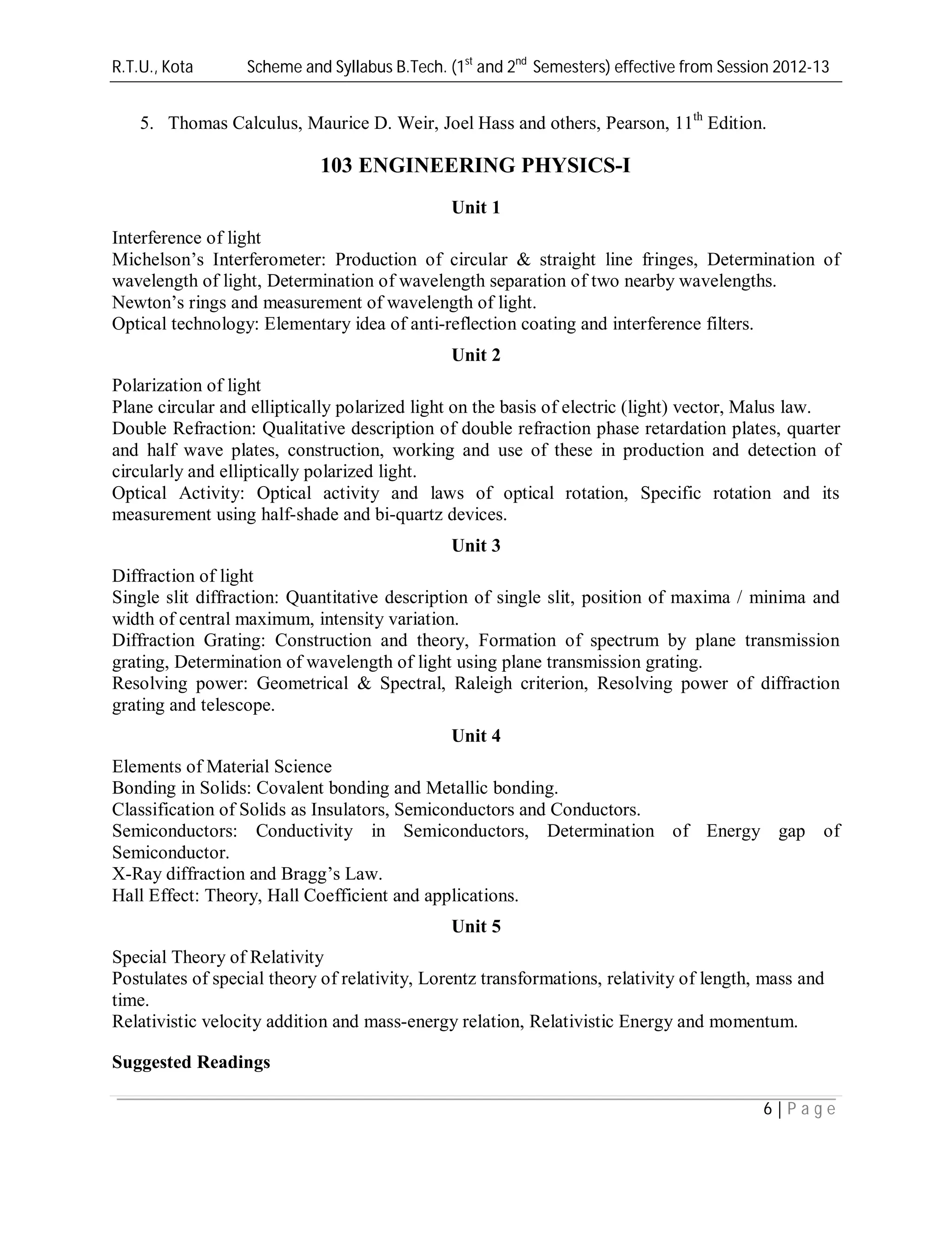 R.T.U., Kota Scheme and Syllabus B.Tech. (1st
and 2nd
Semesters) effective from Session 2012-13
6 | P a g e
5. Thomas Calculus, Maurice D. Weir, Joel Hass and others, Pearson, 11th
Edition.
103 ENGINEERING PHYSICS-I
Unit 1
Interference of light
Michelson’s Interferometer: Production of circular & straight line fringes, Determination of
wavelength of light, Determination of wavelength separation of two nearby wavelengths.
Newton’s rings and measurement of wavelength of light.
Optical technology: Elementary idea of anti-reflection coating and interference filters.
Unit 2
Polarization of light
Plane circular and elliptically polarized light on the basis of electric (light) vector, Malus law.
Double Refraction: Qualitative description of double refraction phase retardation plates, quarter
and half wave plates, construction, working and use of these in production and detection of
circularly and elliptically polarized light.
Optical Activity: Optical activity and laws of optical rotation, Specific rotation and its
measurement using half-shade and bi-quartz devices.
Unit 3
Diffraction of light
Single slit diffraction: Quantitative description of single slit, position of maxima / minima and
width of central maximum, intensity variation.
Diffraction Grating: Construction and theory, Formation of spectrum by plane transmission
grating, Determination of wavelength of light using plane transmission grating.
Resolving power: Geometrical & Spectral, Raleigh criterion, Resolving power of diffraction
grating and telescope.
Unit 4
Elements of Material Science
Bonding in Solids: Covalent bonding and Metallic bonding.
Classification of Solids as Insulators, Semiconductors and Conductors.
Semiconductors: Conductivity in Semiconductors, Determination of Energy gap of
Semiconductor.
X-Ray diffraction and Bragg’s Law.
Hall Effect: Theory, Hall Coefficient and applications.
Unit 5
Special Theory of Relativity
Postulates of special theory of relativity, Lorentz transformations, relativity of length, mass and
time.
Relativistic velocity addition and mass-energy relation, Relativistic Energy and momentum.
Suggested Readings
 
