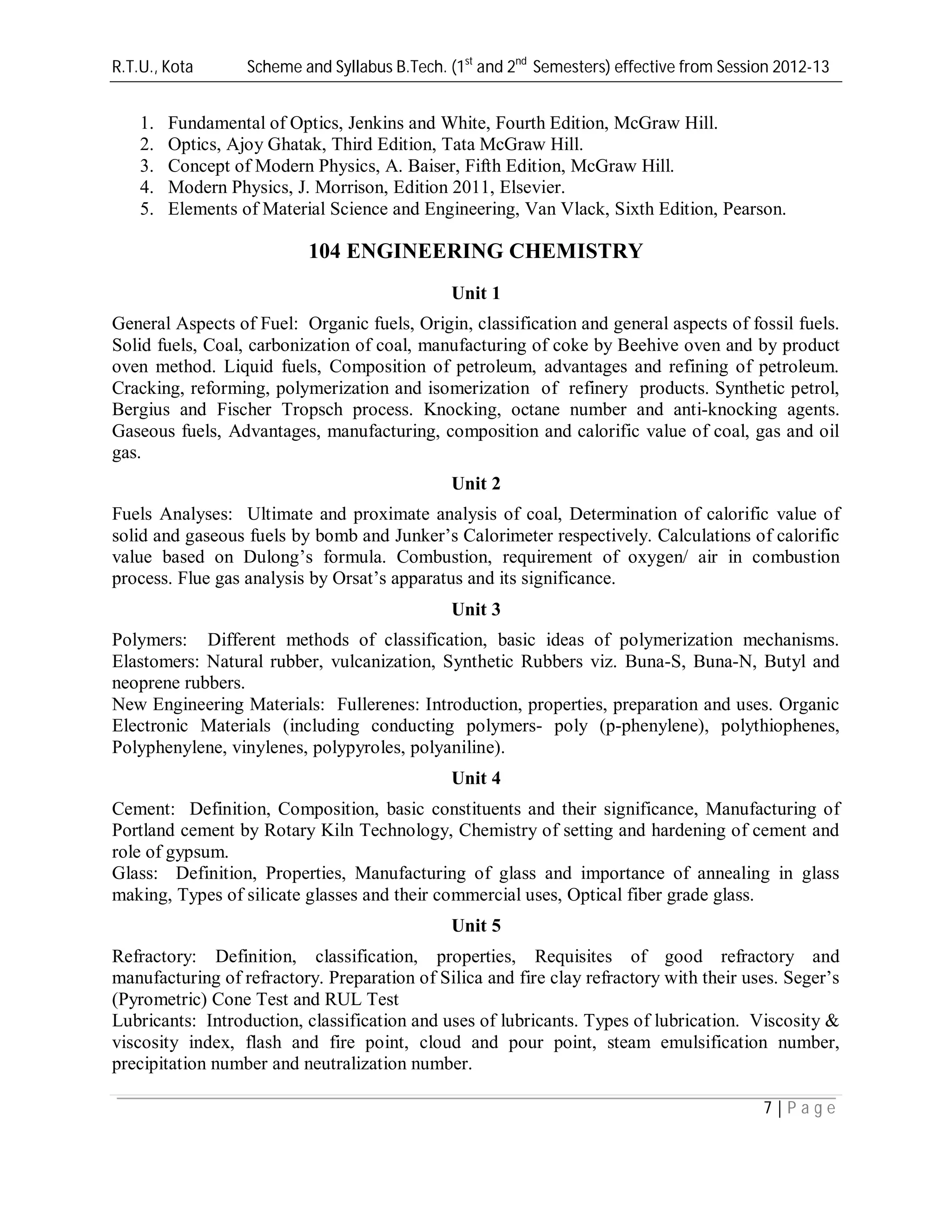 R.T.U., Kota Scheme and Syllabus B.Tech. (1st
and 2nd
Semesters) effective from Session 2012-13
7 | P a g e
1. Fundamental of Optics, Jenkins and White, Fourth Edition, McGraw Hill.
2. Optics, Ajoy Ghatak, Third Edition, Tata McGraw Hill.
3. Concept of Modern Physics, A. Baiser, Fifth Edition, McGraw Hill.
4. Modern Physics, J. Morrison, Edition 2011, Elsevier.
5. Elements of Material Science and Engineering, Van Vlack, Sixth Edition, Pearson.
104 ENGINEERING CHEMISTRY
Unit 1
General Aspects of Fuel: Organic fuels, Origin, classification and general aspects of fossil fuels.
Solid fuels, Coal, carbonization of coal, manufacturing of coke by Beehive oven and by product
oven method. Liquid fuels, Composition of petroleum, advantages and refining of petroleum.
Cracking, reforming, polymerization and isomerization of refinery products. Synthetic petrol,
Bergius and Fischer Tropsch process. Knocking, octane number and anti-knocking agents.
Gaseous fuels, Advantages, manufacturing, composition and calorific value of coal, gas and oil
gas.
Unit 2
Fuels Analyses: Ultimate and proximate analysis of coal, Determination of calorific value of
solid and gaseous fuels by bomb and Junker’s Calorimeter respectively. Calculations of calorific
value based on Dulong’s formula. Combustion, requirement of oxygen/ air in combustion
process. Flue gas analysis by Orsat’s apparatus and its significance.
Unit 3
Polymers: Different methods of classification, basic ideas of polymerization mechanisms.
Elastomers: Natural rubber, vulcanization, Synthetic Rubbers viz. Buna-S, Buna-N, Butyl and
neoprene rubbers.
New Engineering Materials: Fullerenes: Introduction, properties, preparation and uses. Organic
Electronic Materials (including conducting polymers- poly (p-phenylene), polythiophenes,
Polyphenylene, vinylenes, polypyroles, polyaniline).
Unit 4
Cement: Definition, Composition, basic constituents and their significance, Manufacturing of
Portland cement by Rotary Kiln Technology, Chemistry of setting and hardening of cement and
role of gypsum.
Glass: Definition, Properties, Manufacturing of glass and importance of annealing in glass
making, Types of silicate glasses and their commercial uses, Optical fiber grade glass.
Unit 5
Refractory: Definition, classification, properties, Requisites of good refractory and
manufacturing of refractory. Preparation of Silica and fire clay refractory with their uses. Seger’s
(Pyrometric) Cone Test and RUL Test
Lubricants: Introduction, classification and uses of lubricants. Types of lubrication. Viscosity &
viscosity index, flash and fire point, cloud and pour point, steam emulsification number,
precipitation number and neutralization number.
 
