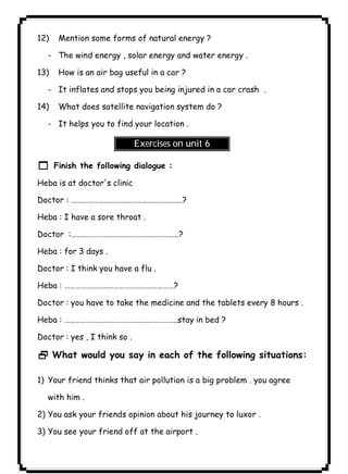 ٩٨12) Mention some forms of natural energy ? 
- The wind energy , solar energy and water energy . 
13) How is an air bag useful in a car ? 
- It inflates and stops you being injured in a car crash . 
14) What does satellite navigation system do ? 
- It helps you to find your location . 
Exercises on unit 6 
1 Finish the following dialogue : 
Heba is at doctor's clinic 
Doctor : …………………………………………………….? 
Heba : I have a sore throat . 
Doctor :…………………………………………………..? 
Heba : for 3 days . 
Doctor : I think you have a flu . 
Heba : ……………………………………………………? 
Doctor : you have to take the medicine and the tablets every 8 hours . 
Heba : ……………………………………………………..stay in bed ? 
Doctor : yes , I think so . 
2 What would you say in each of the following situations: 
1) Your friend thinks that air pollution is a big problem . you agree 
with him . 
2) You ask your friends opinion about his journey to luxor . 
3) You see your friend off at the airport . 
 