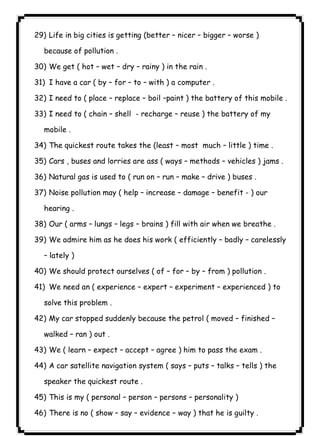 ١٠١29) Life in big cities is getting (better – nicer – bigger – worse ) 
because of pollution . 
30) We get ( hot – wet – dry – rainy ) in the rain . 
31) I have a car ( by – for – to – with ) a computer . 
32) I need to ( place – replace – boil –paint ) the battery of this mobile . 
33) I need to ( chain – shell - recharge – reuse ) the battery of my 
mobile . 
34) The quickest route takes the (least – most much – little ) time . 
35) Cars , buses and lorries are ass ( ways – methods – vehicles ) jams . 
36) Natural gas is used to ( run on – run – make – drive ) buses . 
37) Noise pollution may ( help – increase – damage – benefit - ) our 
hearing . 
38) Our ( arms – lungs – legs – brains ) fill with air when we breathe . 
39) We admire him as he does his work ( efficiently – badly – carelessly 
– lately ) 
40) We should protect ourselves ( of – for – by – from ) pollution . 
41) We need an ( experience – expert – experiment – experienced ) to 
solve this problem . 
42) My car stopped suddenly because the petrol ( moved – finished – 
walked – ran ) out . 
43) We ( learn – expect – accept – agree ) him to pass the exam . 
44) A car satellite navigation system ( says – puts – talks – tells ) the 
speaker the quickest route . 
45) This is my ( personal – person – persons – personality ) 
46) There is no ( show – say – evidence – way ) that he is guilty . 
 