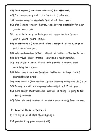 ١٠٢47) Good engines ( put – burn – do – act ) fuel efficiently . 
48) Car causes ( many – a lot of – few – a lot ) pollution . 
49) Farmers can grow vegetable ( petrol- oil – fuel – gas ) 
50) a/an ( engine – meter – battery – soil ) stores electricity for a car 
, radio , watch ..etc . 
51) car batteries may use hydrogen and oxygen in a few ( year – 
year's – years – years' )time . 
52) scientists have ( discovered – done – designed – allowed ) engines 
which use natural gas . 
53) pollution has a bad (affect – effect – affection – effective )on us . 
54) air ( travel – show – traffic – pollution ) is really harmful . 
55) to ( disgust – deny –I design – rule ) means to plan and draw 
something like a house . 
56) Solar – power cars use ( engines – batteries – air bags – toys ) 
charged by sun's rays . 
57) Next month I ( buy – will be buying – am going to buy – bought ) a car . 
58) I ( may be – will be – am going to be – might be ) 17 next year . 
59) Mona doesn’t study well . she ( will fail – is failing – is going to fail 
– fails ) this year . 
60) Scientists can ( reason – do - cause – make ) energy from the sun . 
  
4 Rewrite these sentences : 
1) The sky is full of black clouds ( going ) 
2) I promise t buy you a camera ( will) 
 