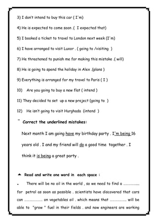 ١٠٣3) I don’t intend to buy this car ( I'm) 
4) He is expected to come soon .( I expected that) 
5) I booked a ticket to travel to London next week (I'm) 
6) I have arranged to visit Luxor . ( going to /visiting ) 
7) He threatened to punish me for making this mistake .( will) 
8) He is going to spend the holiday in Alex .(plans ) 
9) Everything is arranged for my travel to Paris ( I ) 
10) Are you going to buy a new flat ( intend ) 
11) They decided to set up a new project (going to ) 
12) He isn’t going to visit Hurghada (intend ) 
¯Correct the underlined mistakes: 
Next month I am going have my birthday party . I'm being 16 
years old . I and my friend will do a good time together . I 
think it is being a great party . 
  
5 Read and write one word in each space : 
. There will be no oil in the world , so we need to find a …………….... 
for petrol as soon as possible . scientists have discovered that cars 
can ……….………… on vegetables oil . which means that ……………….. will be 
able to "grow " fuel in their fields . and now engineers are working 
 