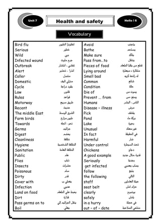 Unit 7 Health and safety Hello ! 6 
١٠٦ICDL1 
Bird flu 
Serious 
Wild 
Infected wound 
Outbreak 
Alert 
Caller 
Domestic 
Cycle 
Law 
Rules 
Motorway 
Recent 
The middle East 
Farm birds 
Towards 
Germs 
Digest 
Cleanliness 
Hygiene 
Sanitation 
Public 
Flies 
Insects 
Poisonous 
Dirty 
Cover with 
Infection 
Land on food 
Dirt 
Pass germs on to 
Boil 
 
 
 
 
 
 
 
 
 
 
 
 
 
 
 
 
 
 
 
 
 
 
 
 
 
 
 
 
 
 
 
 
Avoid 
Bathe 
Make sure 
Pass from…to 
Pieces of food 
Lying around 
Smell bad 
Common 
Condition 
Die of 
Prevent ... from 
Humans 
Disease – illness 
Pick 
Pond 
Lake 
Unusual 
In fact 
Harmful 
Under control 
Chickens 
A good example 
Seriously 
get infected 
follow 
the following 
staff 
seat belt 
clearly 
safely 
in a hurry 
out – of – date 
 
 
 
 
 
 
 
 
 
 
 
 
 
 
 
 
 
 
 
 
 
 
 
 
 
 
 
 
 
 
 
 
Vocabulary 
 