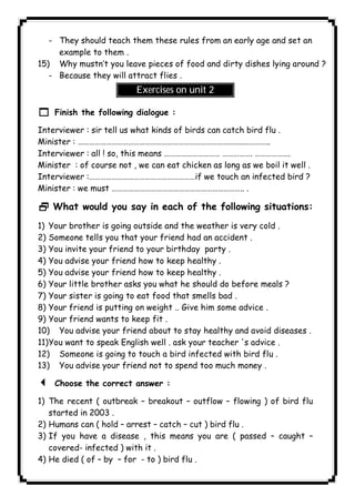 ١١٢ICDL- They should teach them these rules from an early age and set an 
example to them . 
15) Why mustn’t you leave pieces of food and dirty dishes lying around ? 
- Because they will attract flies . 
Exercises on unit 2 
1 Finish the following dialogue : 
Interviewer : sir tell us what kinds of birds can catch bird flu . 
Minister : ……………………………………………………………………………..………….. 
Interviewer : all ! so, this means ………………………… ……………. ………………. 
Minister : of course not , we can eat chicken as long as we boil it well . 
Interviewer :…………………………………………………if we touch an infected bird ? 
Minister : we must …………………………………………………………….. . 
2 What would you say in each of the following situations: 
1) Your brother is going outside and the weather is very cold . 
2) Someone tells you that your friend had an accident . 
3) You invite your friend to your birthday party . 
4) You advise your friend how to keep healthy . 
5) You advise your friend how to keep healthy . 
6) Your little brother asks you what he should do before meals ? 
7) Your sister is going to eat food that smells bad . 
8) Your friend is putting on weight .. Give him some advice . 
9) Your friend wants to keep fit . 
10) You advise your friend about to stay healthy and avoid diseases . 
11)You want to speak English well . ask your teacher 's advice . 
12) Someone is going to touch a bird infected with bird flu . 
13) You advise your friend not to spend too much money . 
3 Choose the correct answer : 
1) The recent ( outbreak – breakout – outflow – flowing ) of bird flu 
started in 2003 . 
2) Humans can ( hold – arrest – catch – cut ) bird flu . 
3) If you have a disease , this means you are ( passed – caught – 
covered- infected ) with it . 
4) He died ( of – by – for - to ) bird flu . 
 