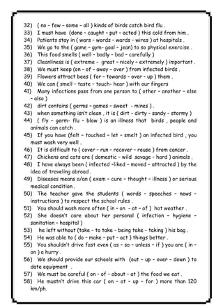 ١١٤ICDL32) ( no – few – some – all ) kinds of birds catch bird flu . 
33) I must have (done – caught – put – acted ) this cold from him . 
34) Patients stay in ( wars – words – wards – wires ) at hospitals . 
35) We go to the ( game – gym- goal – jean) to so physical exercise . 
36) This food smells ( well – badly – bad – carefully ) 
37) Cleanliness is ( extreme - great – nicely – extremely ) important . 
38) We must keep (on – of – away – over ) from infected birds . 
39) Flowers attract bees ( for – towards – over – up ) them . 
40) We can ( smell – taste – touch- hear ) with our fingers 
41) Many infections pass from one person to ( other – another – else 
– also ) 
42) dirt contains ( germs – games – sweet - mines ) . 
43) when something isn’t clean , it is ( dirt – dirty – sandy – stormy ) 
44) ( fly – germ- flu – blow ) is an illness that birds , people and 
animals can catch . 
45) If you have (felt – touched – let – smelt ) an infected bird , you 
must wash very well . 
46) It is difficult to ( cover – run – recover – reuse ) from cancer . 
47) Chickens and cats are ( domestic – wild savage – hard ) animals . 
48) I have always been ( infected –liked – moved – attracted ) by the 
idea of traveling abroad . 
49) Diseases means a/an ( exam – cure – thought – illness ) or serious 
medical condition . 
50) The teacher gave the students ( words – speeches – news – 
instructions ) to respect the school rules . 
51) You should wash more often ( in – on - at – of ) hot weather . 
52) She doesn’t care about her personal ( infection – hygiene – 
sanitation – hospital ) 
53) he left without (take – to take – being take – taking ) his bag . 
54) He was able to ( do – make – put – act ) things better . 
55) You shouldn’t drive fast even ( as – so – unless – if ) you are ( in – 
on ) a hurry . 
56) We should provide our schools with (out – up – over – down ) to 
date equipment . 
57) We must be careful ( on – of – about – at ) the food we eat . 
58) He mustn’t drive this car ( on – at – up – for ) more than 120 
km/ph. 
 
