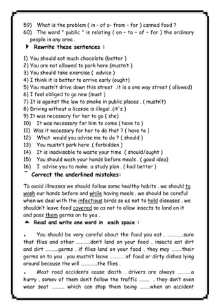 ١١٥ICDL59) What is the problem ( in – of o- from – for ) canned food ? 
60) The word " public " is relating ( on – to – of – for ) the ordinary 
people in any area . 
4 Rewrite these sentences : 
1) You should eat much chocolate (better ) 
2) You are not allowed to park here (mustn’t ) 
3) You should take exercise ( advice ) 
4) I think it is better to arrive early (ought) 
5) You mustn’t drive down this street .it is a one way street ( allowed) 
6) I feel obliged to go now (must ) 
7) It is against the law to smoke in public places . ( mustn’t) 
8) Driving without a license is illegal .(it's ) 
9) It was necessary for her to go ( she) 
10) It was necessary for him to come ( have to ) 
11) Was it necessary for her to do that ? ( have to ) 
12) What would you advise me to do ? ( should ) 
13) You mustn’t park here .( forbidden ) 
14) It is inadvisable to waste your time ( should/ought ) 
15) You should wash your hands before meals . ( good idea) 
16) I advise you to make a study plan . ( had better ) 
¯Correct the underlined mistakes: 
To avoid illnesses we should follow some healthy habits . we should to 
wash our hands before and while having meals . we should be careful 
when we deal with the infectious birds so as not to hold diseases . we 
shouldn’t leave food covered so as not to allow insects to land on it 
and pass them germs on to you . 
5 Read and write one word in each space : 
. You should be very careful about the food you eat . …………..sure 
that flies and other …………don’t land on your food . insects eat dirt 
and dirt ………..germs . if flies land on your food , they may ………their 
germs on to you . you mustn’t leave ………… of food or dirty dishes lying 
around because the will …………..the flies . 
. Most road accidents cause death . drivers are always …………a 
hurry . somev of them don’t follow the traffic ……… . they don’t even 
wear seat ……….. which can stop them being ………when an accident 
 