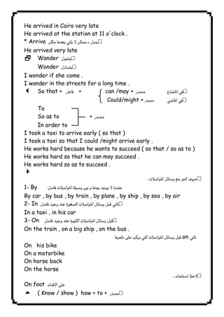 He arrived in Cairo very late 
He arrived at the station at 11 o'clock . 
* Arrive  
He arrived very late 
2 Wander  
Wonder  
I wonder if she come . 
I wander in the streets for a long time . 
3 So that +  + can /may +   
 Could/might +   
To 
So as to +  
In order to 
I took a taxi to arrive early ( so that ) 
I took a taxi so that I could /might arrive early . 
He works hard because he wants to succeed ( so that / so as to ) 
He works hard so that he can may succeed . 
He works hard so as to succeed . 
4 
 
1- By  
By car , by bus , by train , by plane , by ship , by sea , by air 
2- In  
In a taxi , in his car 
3- On  
On the train , on a big ship , on the bus . 
on  
On his bike 
On a motorbike 
On horse back 
On the horse 
 
On foot  
5 ( Know / show ) how + to +  
              
 