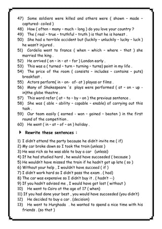 47) Some soldiers were killed and others were ( shown – made – 
captured- coiled ) 
48) How ( often – many – much – long ) do you love your country ? 
49) The ( real – true – truthful – truth ) is that he is honest . 
50) She had a terrible accident but (luckily – unluckily – lucky – luck ) 
he wasn’t injured . 
51) Cordelia went to france ( when – which – where – that ) she 
married the king . 
52) He arrived ( on – in – at – for ) London early . 
53) This was a ( turned – turn – turning – turns) point in my life . 
54) The price of the room ( consists – includes – contains – puts) 
breakfast . 
55) Actors perform( in – on- of- at ) playas or films . 
56) Many of Shakespeare 's plays were performed ( at – on – up - 
in)the globe theatre . 
57) This word refer ( at – to – by – on ) the previous sentence . 
58) She was ( able – ability – capable – enable) of carrying out this 
task . 
59) Our team easily ( earned - won – gained – beaten ) in the first 
round of the competition . 
60) He went ( in – at – of – on ) holiday . 
4 Rewrite these sentences : 
1) I didn’t attend the party because he didn’t invite me ( if) 
2) My car broke down so I took the train (unless ) 
3) He was rich so he was able to buy a car (unless) 
4) If he had studied hard , he would have succeeded ( because ) 
5) He wouldn’t have missed the train if he hadn’t got up late ( so ) 
6) Without your help , I wouldn’t have succeed ( if ) 
7) I didn’t work hard so I didn’t pass the exam . ( had) 
8) The car was expensive so I didn’t buy it . ( hadn’t --) 
9) If you hadn’t advised me , I would have got lost ( without ) 
10) He went to Cairo at the age of 17 ( when) 
11) If you had done your best , you would have succeeded (you didn’t) 
12) He decided to buy a car . (decision) 
13) He went to Hurghada . he wanted to spend a nice time with his 
friends . (so that ) 
              
 