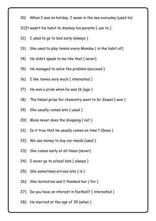 10) When I was on holiday, I swam in the sea everyday (used to) 
11) It wasn’t his habit to disobey his parents ( use to ) 
12) I used to go to bed early (always ) 
13) She used to play tennis every Monday ( in the habit of) 
14) He didn’t speak to me like that ( never) 
15) He managed to solve the problem (succeed ) 
16) I like tennis very much ( interested ) 
17) He won a prize when he was 16 (age ) 
18) The Nobel prize for chemistry went to Dr Zewail ( won ) 
19) She usually comes late ( usual ) 
20) Mona never does the shopping ( not ) 
21) Is it true that he usually comes on time ? (Does ) 
22) We use money to buy our needs (used ) 
23) She comes early at all times (never) 
24) I never go to school late ( always ) 
25) She sometimes arrives late ( is ) 
26) She invited me and I thanked her ( for ) 
27) Do you have an interest in football? ( interested ) 
28) He married at the age of 30 (when ) 
              
 