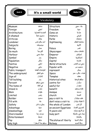               
1 
Museum 
Foreign 
Architecture 
A shamed 
Criticize 
Londoner 
Subjects 
Boring 
So much 
Harbour 
Symbol 
Population 
Positive 
Negative 
Public transport 
The underground 
Sign of 
Tall building 
Percent 
The home of 
Stand in 
Main 
Limited 
Builder 
Fill with 
Safety 
Advantage 
disadvantage 
Overcrowded 
Entertainment 
Pay 
sky high 
 
 
 
 
 
 
 
 
 
 
 
 
 
 
 
 
 
 
 
 
 
 
 
 
 
 
 
 
 
 
 
 
Structure 
Freedom 
Come on 
Historic 
Parks 
Sightseeing 
Palace 
Skyscraper 
Emperor 
Empire 
Capital 
Metal structure 
Popular with 
represent 
Space 
Temples 
Historical sites 
centre for 
useful for 
benefit 
mosque 
church 
pay a visit to 
don’t miss a visit to 
the whole of London 
an ancient Egyptians 
4-years-old 
busy port 
The statue of liberty 
Railway 
 
 
 
 
 
 
 
 
 
 
 
 
 
 
 
 
 
 
 
 
 
 
 
 
 
 
 
 
 
 

 
Vocabulary 
Unit 9 
It's a small world Hello ! 6 
 