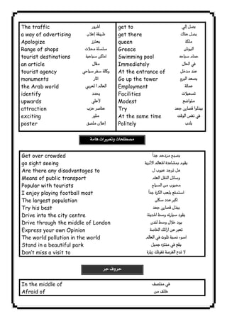 The traffic 
a way of advertising 
Apologize 
Range of shops 
tourist destinations 
an article 
tourist agency 
monuments 
the Arab world 
identify 
upwards 
attraction 
exciting 
poster 
 
 
 
 
 
 
 
 
 
 
 
 
 
 
 
 
get to 
get there 
queen 
Greece 
Swimming pool 
Immediately 
At the entrance of 
Go up the tower 
Employment 
Facilities 
Modest 
Try 
At the same time 
Politely 
 
 
 
 
 
 

 
 
 
 
  
 
Get over crowded 
go sight seeing 
Are there any disadvantages to 
Means of public transport 
Popular with tourists 
I enjoy playing football most 
The largest population 
Try his best 
Drive into the city centre 
Drive through the middle of London 
Express your own Opinion 
The world pollution in the world 
Stand in a beautiful park 
Don’t miss a visit to 
 
 
 
 
 
 
 
 
 
 
 
 
 
 
In the middle of 
Afraid of 
 
 
 
              
 