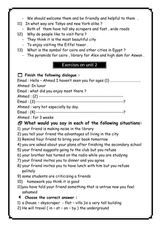 - We should welcome them and be friendly and helpful to them . 
11) In what way are Tokyo and new York alike ? 
- Both of them have tall sky scrapers and fast , wide roads 
12) Why do people like to visit Paris ? 
- They think it is the most beautiful city 
- To enjoy visiting the Eiffel tower . 
13) What is the symbol for cairo and other cities in Egypt ? 
- The pyramids for cairo , library for Alex and high dam for Aswan . 
Exercises on unit 2 
1 Finish the following dialogue : 
Emad : Hello – Ahmed I haven’t seen you for ages (1) ……………………………… 
Ahmed :In luxor 
Emad : what did you enjoy most there ? 
Ahmed : (2) ------------------------------------------------------ 
Emad : (3) --------------------------------------------------------? 
Ahmed : very hot especially by day. 
Emad : (4) --------------------------------------------------------? 
Ahmed : for 3 weeks 
2 What would you say in each of the following situations: 
1) your friend is making noise in the library 
2) you tell your friend the advantages of living in the city 
3) Remind Your friend to bring your book tomorrow 
4) you are asked about your plans after finishing the secondary school 
5) your friend suggests going to the club but you refuse 
6) your brother has turned on the radio while you are studying 
7) your friend invites you to dinner and you agree 
8) your friend invites you to have lunch with him but you refuse 
politely 
9) some students are criticizing a friends 
10) homework you think it is good 
11) you have told your friend something that is untrue now you feel 
ashamed 
3 Choose the correct answer : 
1) a (house – skyscraper - flat – villa )is a very tall building 
2) He will travel ( in – at – on – by ) the underground 
              
 