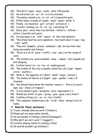 30) This shirt ( pays – buys – costs – sells ) 40 pounds 
31) He will arise ( at – on – of – in ) five minutes 
32) The palace stands ( on – in – at – of ) a beautiful park 
33) Eiffel tower is made of ( glass – sand – wood – metal 0 
34) Finally , he (reached – got – arrived – arrived at ) 
35) I prefer reading ( on- to – at – by ) watching TV 
36) Every year , more than two (millions – million's – millions ' – 
million ) tourists visit paris . 
37) He was angry ( on – with – about – of )her bad behavior 
38) This dress must be very expensive . how much does it ( pay – buy 
– cost – sell)? 
39) They are (happily – proud – ashamed – sad )to see their son 
being successful and famous . 
40) There is a lot of (cars – traffic – bus – jam ) on the roads of 
cairo 
41) The streets are (overcrowded – busy - empty – full ) people are 
still sleeping 
42) I often travel ( in – on – by – at )underground . 
43) The middle of the city is usually called the city ( sign – signal – 
circle – country ) 
44) Wide is the opposite of ( short – small – large – narrow ) 
45) The statue of liberty is a (sight – sign – symbol – side ) of 
freedom . 
46) You should stand when the teacher comes in . this is a ( word – 
sign- say – show ) of respect . 
47) A city symbol ( puts – presents – acts –represents ) it . 
48) Would you mind ( to give – giving – give – gave ) me a hand ? 
49) I dislike sitting ( at – on – in – for ) traffic 
50) The computer enables you ( do – to do – does – doing ) a lot of 
tasks . 
4 Rewrite these sentences : 
1) I have already done my work ( finished ) 
2) Please get me some water (mind)_ 
3) He succeeded in finding a solution (managed ) 
4) Why don’t we visit Luxor ? (suggest ) 
5) I prefer playing tennis to running ( than) 
6) He said he wouldn’t go (refused ) 
              
 
