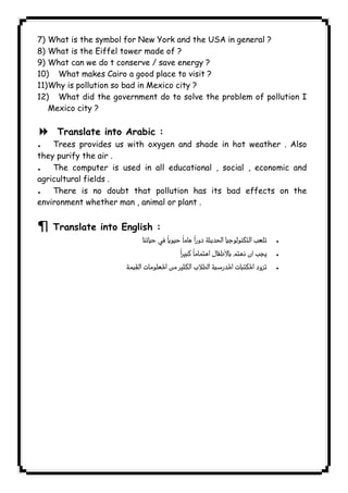 7) What is the symbol for New York and the USA in general ? 
8) What is the Eiffel tower made of ? 
9) What can we do t conserve / save energy ? 
10) What makes Cairo a good place to visit ? 
11) Why is pollution so bad in Mexico city ? 
12) What did the government do to solve the problem of pollution I 
Mexico city ? 
8 Translate into Arabic : 
. Trees provides us with oxygen and shade in hot weather . Also 
they purify the air . 
. The computer is used in all educational , social , economic and 
agricultural fields . 
. There is no doubt that pollution has its bad effects on the 
environment whether man , animal or plant . 
¶ Translate into English : 
  . 
 . 
 . 
              
 
