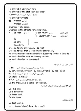He arrived in Cairo very late 
١٢١ICDLHe arrived at the station at 11 o'clock . 
* Arrive  
He arrived very late 
2 Wander  
Wonder  
I wonder if she come . 
I wander in the streets for a long time . 
3 So that +  + can /may +   
 Could/might +   
To 
So as to +  
In order to 
I took a taxi to arrive early ( so that ) 
I took a taxi so that I could /might arrive early . 
He works hard because he wants to succeed ( so that / so as to ) 
He works hard so that he can may succeed . 
He works hard so as to succeed . 
4 
 
1- By  
By car , by bus , by train , by plane , by ship , by sea , by air 
2- In  
In a taxi , in his car 
3- On  
On the train , on a big ship , on the bus . 
on  
On his bike 
On a motorbike 
On horse back 
On the horse 
 
On foot  
5 ( Know / show ) how + to +  
 