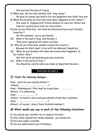 - She married the king of france . 
١٢٤ICDL7) What was the terrible mistake that king made ? 
- He gave his money and land to his two daughters who didn’t love him . 
8) What did Cordelia do when she knew what happened to her father ? 
- She came to England with French soldiers to save her father and 
take his country back from her two sisters . 
9) How do you think king felt when he discovered how much Cordelia 
loved him ? 
- He felt ashamed , sorry and foolish . 
10) What is the sad of king and Cordelia ? 
- They were captured and taken to prison 
11) Why do you think king wander around the country ? 
- Because he didn’t want to live with his dishonest daughters . 
12) What do you Cordelia felt when she heard what happened to 
her father ?why ? 
- She felt sorry and sad because she loved him . 
13) What is the moral of king ? 
- You should be careful when you make an important decision . 
Exercises on unit 2 
1 Finish the following dialogue : 
Hany : what are you reading Ahmed ? 
Ahmed : ………………………………………………..? 
Hany : Shakespeare ! that must be a good play ……………………… 
Ahmed : it's called king . 
Hany : ……………………………….? 
Ahmed : its moral is that everyone should n from their mistakes . 
Hany :……………………………………………………? 
Ahmed : of course , when I have finished reading it . 
2 What would you say in each of the following situations: 
1) You advise your brother not to neglect his work . 
2) Your sister spends her money unwisely . you advise her . 
3) You have made a mistake . 
4) You are asked about your birthplace . 
 