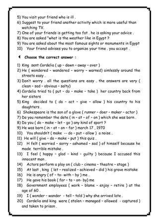 ١٢٥ICDL5) You visit your friend who is ill . 
6) Suggest to your friend another activity which is more useful than 
watching TV. 
7) One of your friends is getting too fat . he is asking your advice . 
8) You are asked "what is the weather like in Egypt ? 
9) You are asked about the most famous sights or monuments in Egypt 
10) Your friend advises you to organize your time . you accept . 
3 Choose the correct answer : 
1) King sent Cordelia ( up – down – away – over ) 
2) He ( wondered – wandered – worry – warned) aimlessly around the 
streets easy . 
3) Don’t worry . all the questions are easy . the answers are very ( 
clean – sad – obvious – salty) 
4) Cordelia tried to ( put – do – make – take ) her country back from 
her sisters 
5) King decided to ( do – act – give – allow ) his country to his 
daughters . 
6) Shakespeare is the son of a glove ( runner – doer – maker – actor ) 
7) Do you remember the date ( in – at – of – on ) which she was born . 
8) Do you ( do – make – let – go ) any kind of sport ? 
9) He was born ( in – at – on – for ) march 17 , 1970 
10) You shouldn’t ( make -- do – put – allow ) a noise . 
11) He will ( give – do – make – put ) this quiz . 
12) H felt ( worried – sorry – ashamed – sad ) of himself because he 
made terrible mistake . 
13) I feel ( happy – glad – kind – guilty ) because I accused this 
innocent man . 
14) Actors perform a play on ( club – cinema – theatre – stage ) 
15) At last , king ( let – realized – achieved – did ) his grave mistake 
16) He is angry ( of – to- with – by ) me . 
17) He gave his book ( for – to – on- by) me 
18) Government employees ( work – blame – enjoy – retire ) at the 
age of 60 . 
19) I ( wonder – wander - tell – told ) why she arrived late . 
20) Cordelia and king were ( stolen – managed – allowed - captured ) 
and taken to prison . 
 