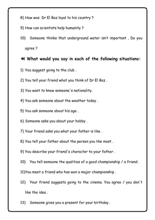 8) How was Dr El Baz loyal to his country ? 
9) How can scientists help humanity ? 
10) Someone thinks that underground water isn’t important , Do you 
agree ? 
7 What would you say in each of the following situations: 
1) You suggest going to the club . 
2) You tell your friend what you think of Dr El Baz . 
3) You want to know someone's nationality. 
4) You ask someone about the weather today . 
5) You ask someone about his age . 
6) Someone asks you about your hobby . 
7) Your friend asks you what your father is like . 
8) You tell your father about the person you like most . 
9) You describe your friend's character to your father . 
10) You tell someone the qualities of a good championship / a friend . 
11) You meet a friend who has won a major championship . 
12) Your friend suggests going to the cinema. You agree / you don't 
like the idea . 
13) Someone gives you a present for your birthday . 
              
 