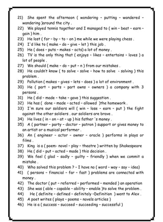 ١٢٦ICDL21) She spent the afternoon ( wondering – putting – wandered – 
wandering )around the city . 
22) We played tennis together and I managed to ( win – beat – earn – 
gain ) him . 
23) He lost ( for – by – to – on ) me while we were playing chess . 
24) I'd like to ( make – do – give – let ) this job . 
25) He ( does – puts – makes – acts) a lot of money . 
26) TV is the only thing that ( enjoys – likes – entertains – loves ) a 
lot of people . 
27) We should ( make – do – put – n ) from our mistakes . 
28) He couldn’t know ( to solve – solve – how to solve - solving ) this 
problem . 
29) Pollution ( makes – gives – lets – does ) a lot of environment . 
30) He ( part – parts – part owns – owners ) a company with 3 
persons . 
31) He ( did – made – take – gave ) this suggestion . 
32) He has ( done – made – acted – allowed )the homework . 
33) I'm sure our soldiers will ( win – lose – earn – put ) the fight 
against the other soldiers . our soldiers are brave . 
34) He lives ( in – on – at – up ) his father 's money . 
35) A ( partner – party – doctor – patron ) support or gives money to 
an artist or a musical performer . 
36) An ( engineer – actor – owner – oracle ) performs in plays or 
films . 
37) King is a ( poem- novel – play – theatre ) written by Shakespeare 
38) He ( did – put – acted – made ) this decision . 
39) We feel ( glad – sadly – guilty – friendly ) when we commit a 
mistake . 
40) Who solved this problem ? – I have no ( word – way – say – idea) 
41) ( persons – financial – far – fast ) problems are connected with 
money . 
42) The doctor ( put – referred – performed – mended ) an operation 
43) She was ( able – capable – ability – enable )to solve the problem . 
44) He ( definite – defined – definitely –Definition ) went to Alex . 
45) A poet writes ( plays – poems – novels articles ) 
46) He is a ( success – succeed – succeeding – successful ) 
 
