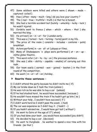 ١٢٧ICDL47) Some soldiers were killed and others were ( shown – made – 
captured- coiled ) 
48) How ( often – many – much – long ) do you love your country ? 
49) The ( real – true – truthful – truth ) is that he is honest . 
50) She had a terrible accident but (luckily – unluckily – lucky – luck ) 
he wasn’t injured . 
51) Cordelia went to france ( when – which – where – that ) she 
married the king . 
52) He arrived ( on – in – at – for ) London early . 
53) This was a ( turned – turn – turning – turns) point in my life . 
54) The price of the room ( consists – includes – contains – puts) 
breakfast . 
55) Actors perform( in – on- of- at ) playas or films . 
56) Many of Shakespeare 's plays were performed ( at – on – up - 
in)the globe theatre . 
57) This word refer ( at – to – by – on ) the previous sentence . 
58) She was ( able – ability – capable – enable) of carrying out this 
task . 
59) Our team easily ( earned - won – gained – beaten ) in the first 
round of the competition . 
60) He went ( in – at – of – on ) holiday . 
4 Rewrite these sentences : 
1) I didn’t attend the party because he didn’t invite me ( if) 
2) My car broke down so I took the train (unless ) 
3) He was rich so he was able to buy a car (unless) 
4) If he had studied hard , he would have succeeded ( because ) 
5) He wouldn’t have missed the train if he hadn’t got up late ( so ) 
6) Without your help , I wouldn’t have succeed ( if ) 
7) I didn’t work hard so I didn’t pass the exam . ( had) 
8) The car was expensive so I didn’t buy it . ( hadn’t --) 
9) If you hadn’t advised me , I would have got lost ( without ) 
10) He went to Cairo at the age of 17 ( when) 
11) If you had done your best , you would have succeeded (you didn’t) 
12) He decided to buy a car . (decision) 
13) He went to Hurghada . he wanted to spend a nice time with his 
friends . (so that ) 
 