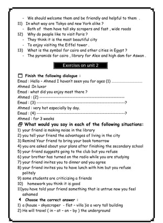 ١٣٥ICDL- We should welcome them and be friendly and helpful to them . 
11) In what way are Tokyo and new York alike ? 
- Both of them have tall sky scrapers and fast , wide roads 
12) Why do people like to visit Paris ? 
- They think it is the most beautiful city 
- To enjoy visiting the Eiffel tower . 
13) What is the symbol for cairo and other cities in Egypt ? 
- The pyramids for cairo , library for Alex and high dam for Aswan . 
Exercises on unit 2 
1 Finish the following dialogue : 
Emad : Hello – Ahmed I haven’t seen you for ages (1) ……………………………… 
Ahmed :In luxor 
Emad : what did you enjoy most there ? 
Ahmed : (2) ------------------------------------------------------ 
Emad : (3) --------------------------------------------------------? 
Ahmed : very hot especially by day. 
Emad : (4) --------------------------------------------------------? 
Ahmed : for 3 weeks 
2 What would you say in each of the following situations: 
1) your friend is making noise in the library 
2) you tell your friend the advantages of living in the city 
3) Remind Your friend to bring your book tomorrow 
4) you are asked about your plans after finishing the secondary school 
5) your friend suggests going to the club but you refuse 
6) your brother has turned on the radio while you are studying 
7) your friend invites you to dinner and you agree 
8) your friend invites you to have lunch with him but you refuse 
politely 
9) some students are criticizing a friends 
10) homework you think it is good 
11)you have told your friend something that is untrue now you feel 
ashamed 
3 Choose the correct answer : 
1) a (house – skyscraper - flat – villa )is a very tall building 
2) He will travel ( in – at – on – by ) the underground 
 