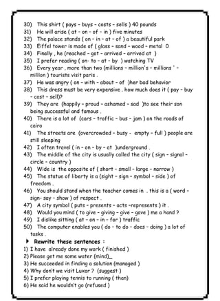 ١٣٧ICDL30) This shirt ( pays – buys – costs – sells ) 40 pounds 
31) He will arise ( at – on – of – in ) five minutes 
32) The palace stands ( on – in – at – of ) a beautiful park 
33) Eiffel tower is made of ( glass – sand – wood – metal 0 
34) Finally , he (reached – got – arrived – arrived at ) 
35) I prefer reading ( on- to – at – by ) watching TV 
36) Every year , more than two (millions – million's – millions ' – 
million ) tourists visit paris . 
37) He was angry ( on – with – about – of )her bad behavior 
38) This dress must be very expensive . how much does it ( pay – buy 
– cost – sell)? 
39) They are (happily – proud – ashamed – sad )to see their son 
being successful and famous . 
40) There is a lot of (cars – traffic – bus – jam ) on the roads of 
cairo 
41) The streets are (overcrowded – busy - empty – full ) people are 
still sleeping 
42) I often travel ( in – on – by – at )underground . 
43) The middle of the city is usually called the city ( sign – signal – 
circle – country ) 
44) Wide is the opposite of ( short – small – large – narrow ) 
45) The statue of liberty is a (sight – sign – symbol – side ) of 
freedom . 
46) You should stand when the teacher comes in . this is a ( word – 
sign- say – show ) of respect . 
47) A city symbol ( puts – presents – acts –represents ) it . 
48) Would you mind ( to give – giving – give – gave ) me a hand ? 
49) I dislike sitting ( at – on – in – for ) traffic 
50) The computer enables you ( do – to do – does – doing ) a lot of 
tasks . 
4 Rewrite these sentences : 
1) I have already done my work ( finished ) 
2) Please get me some water (mind)_ 
3) He succeeded in finding a solution (managed ) 
4) Why don’t we visit Luxor ? (suggest ) 
5) I prefer playing tennis to running ( than) 
6) He said he wouldn’t go (refused ) 
 