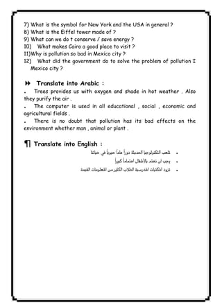 ١٣٩ICDL7) What is the symbol for New York and the USA in general ? 
8) What is the Eiffel tower made of ? 
9) What can we do t conserve / save energy ? 
10) What makes Cairo a good place to visit ? 
11)Why is pollution so bad in Mexico city ? 
12) What did the government do to solve the problem of pollution I 
Mexico city ? 
8 Translate into Arabic : 
. Trees provides us with oxygen and shade in hot weather . Also 
they purify the air . 
. The computer is used in all educational , social , economic and 
agricultural fields . 
. There is no doubt that pollution has its bad effects on the 
environment whether man , animal or plant . 
¶ Translate into English : 
  . 
 . 
 . 
