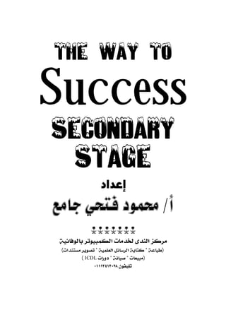 THE WAY TO 
Success 
SECONDARY 
STAGE 
إعداد 
 
 
مركز الندى لخدمات الكمبيوتر بالوفائية 
(طباعة * كتابة الرسائل العلمية * تصوير مستندات) 
( ICDL (مبيعات * صيانة * دورات 
تليفون ٠١١١٣٤١٣٠٢٨ 
 