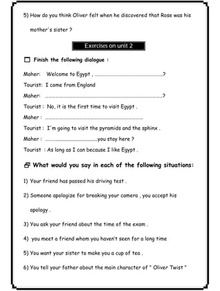 ٢٤ICDL5) How do you think Oliver felt when he discovered that Rose was his 
mother's sister ? 
Exercises on unit 2 
1 Finish the following dialogue : 
Maher: Welcome to Egypt , …………………………………………………..? 
Tourist: I come from England 
Maher: …………………………………………………………………………………………? 
Tourist : No, it is the first time to visit Egypt . 
Maher : …………………………………………………………………………. 
Tourist : I'm going to visit the pyramids and the sphinx . 
Maher : ………..................................you stay here ? 
Tourist : As long as I can because I like Egypt . 
2 What would you say in each of the following situations: 
1) Your friend has passed his driving test . 
2) Someone apologize for breaking your camera , you accept his 
apology . 
3) You ask your friend about the time of the exam . 
4) you meet a friend whom you haven’t seen for a long time 
5) You want your sister to make you a cup of tea . 
6) You tell your father about the main character of " Oliver Twist " 
 