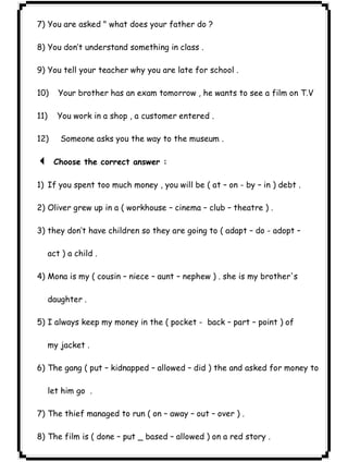 ٢٥ICDL7) You are asked " what does your father do ? 
8) You don’t understand something in class . 
9) You tell your teacher why you are late for school . 
10) Your brother has an exam tomorrow , he wants to see a film on T.V 
11) You work in a shop , a customer entered . 
12) Someone asks you the way to the museum . 
3 Choose the correct answer : 
1) If you spent too much money , you will be ( at – on - by – in ) debt . 
2) Oliver grew up in a ( workhouse – cinema – club – theatre ) . 
3) they don’t have children so they are going to ( adapt – do - adopt – 
act ) a child . 
4) Mona is my ( cousin – niece – aunt – nephew ) . she is my brother's 
daughter . 
5) I always keep my money in the ( pocket - back – part – point ) of 
my jacket . 
6) The gang ( put – kidnapped – allowed – did ) the and asked for money to 
let him go . 
7) The thief managed to run ( on – away – out – over ) . 
8) The film is ( done – put _ based – allowed ) on a red story . 
 