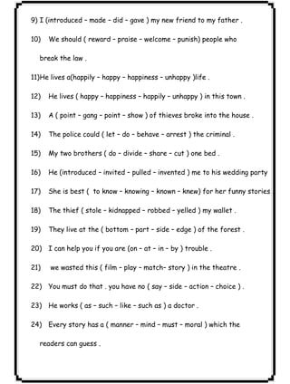 ٢٦ICDL9) I (introduced – made – did – gave ) my new friend to my father . 
10) We should ( reward – praise – welcome – punish) people who 
break the law . 
11)He lives a(happily – happy – happiness – unhappy )life . 
12) He lives ( happy – happiness – happily – unhappy ) in this town . 
13) A ( point – gang – point – show ) of thieves broke into the house . 
14) The police could ( let – do – behave – arrest ) the criminal . 
15) My two brothers ( do – divide – share – cut ) one bed . 
16) He (introduced – invited – pulled – invented ) me to his wedding party 
17) She is best ( to know – knowing – known – knew) for her funny stories . 
18) The thief ( stole – kidnapped – robbed – yelled ) my wallet . 
19) They live at the ( bottom – part – side – edge ) of the forest . 
20) I can help you if you are (on – at – in – by ) trouble . 
21) we wasted this ( film – play – match– story ) in the theatre . 
22) You must do that . you have no ( say – side – action – choice ) . 
23) He works ( as – such – like – such as ) a doctor . 
24) Every story has a ( manner – mind – must – moral ) which the 
readers can guess . 
 
