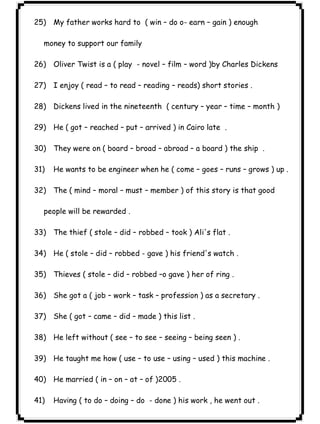 ٢٧ICDL25) My father works hard to ( win – do o- earn – gain ) enough 
money to support our family 
26) Oliver Twist is a ( play - novel – film – word )by Charles Dickens 
27) I enjoy ( read – to read – reading – reads) short stories . 
28) Dickens lived in the nineteenth ( century – year – time – month ) 
29) He ( got – reached – put – arrived ) in Cairo late . 
30) They were on ( board – broad – abroad – a board ) the ship . 
31) He wants to be engineer when he ( come – goes – runs – grows ) up . 
32) The ( mind – moral – must – member ) of this story is that good 
people will be rewarded . 
33) The thief ( stole – did – robbed – took ) Ali's flat . 
34) He ( stole – did – robbed - gave ) his friend's watch . 
35) Thieves ( stole – did – robbed –o gave ) her of ring . 
36) She got a ( job – work – task – profession ) as a secretary . 
37) She ( got – came – did – made ) this list . 
38) He left without ( see – to see – seeing – being seen ) . 
39) He taught me how ( use – to use – using – used ) this machine . 
40) He married ( in – on – at – of )2005 . 
41) Having ( to do – doing – do - done ) his work , he went out . 
 