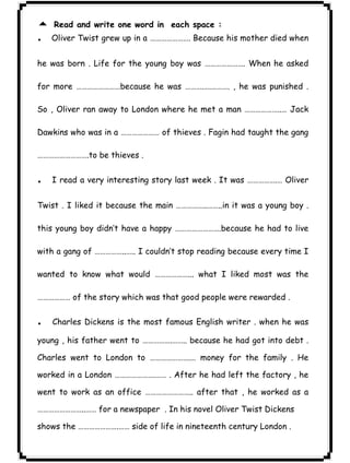 ٣٠ICDL5 Read and write one word in each space : 
.Oliver Twist grew up in a …………………. Because his mother died when 
he was born . Life for the young boy was …………………. When he asked 
for more ……………………because he was ……….….………. , he was punished . 
So , Oliver ran away to London where he met a man ………………..… Jack 
Dawkins who was in a ………………… of thieves . Fagin had taught the gang 
……………………….to be thieves . 
. I read a very interesting story last week . It was …………….… Oliver 
Twist . I liked it because the main ……………..……..in it was a young boy . 
this young boy didn’t have a happy …………………….because he had to live 
with a gang of ……………..….. I couldn’t stop reading because every time I 
wanted to know what would ………………... what I liked most was the 
……………… of the story which was that good people were rewarded . 
. Charles Dickens is the most famous English writer . when he was 
young , his father went to …………….…….. because he had got into debt . 
Charles went to London to ………………….… money for the family . He 
worked in a London ………………….…… . After he had left the factory , he 
went to work as an office …………………….. after that , he worked as a 
……………………..…… for a newspaper . In his novel Oliver Twist Dickens 
shows the ………………….…… side of life in nineteenth century London . 
 