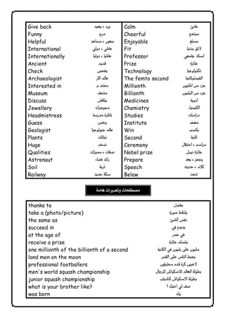 Give back 
Funny 
Helpful 
International 
Internationally 
Ancient 
Check 
Archaeologist 
Interested in 
Museum 
Discuss 
Jewellery 
Headmistress 
Guess 
Geologist 
Plants 
Huge 
Qualities 
Astronaut 
Soil 
Railway 
 
 
 
 
 
 
 
 
 
 
 
 
 
 
 
 
 
 
 
 
 
Calm 
Cheerful 
Enjoyable 
Fit 
Professor 
Prize 
Technology 
The femto second 
Millionth 
Billionth 
Medicines 
Chemistry 
Studies 
Institute 
Win 
Second 
Ceremony 
Nobel prize 
Prepare 
Speech 
Below 
 
 
 
 
 
 
 
 
 
 
 
 
 
 
 
 
 
 
 
 
 
 
thanks to 
take a (photo/picture) 
the same as 
succeed in 
at the age of 
receive a prize 
one millionth of the billionth of a second 
land men on the moon 
professional footballers 
men's world squash championship 
junior squash championship 
what is your brother like? 
was born 
 
 
 
 
 
 
 
 
 
 
 
 
 
              
 