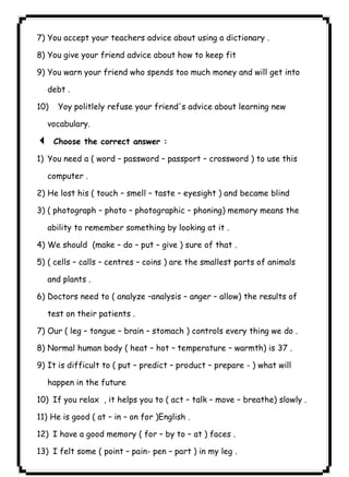 ٤٣ICDL7) You accept your teachers advice about using a dictionary . 
8) You give your friend advice about how to keep fit 
9) You warn your friend who spends too much money and will get into 
debt . 
10) Yoy politlely refuse your friend's advice about learning new 
vocabulary. 
3 Choose the correct answer : 
1) You need a ( word – password – passport – crossword ) to use this 
computer . 
2) He lost his ( touch – smell – taste – eyesight ) and became blind 
3) ( photograph – photo – photographic – phoning) memory means the 
ability to remember something by looking at it . 
4) We should (make – do – put – give ) sure of that . 
5) ( cells – calls – centres – coins ) are the smallest parts of animals 
and plants . 
6) Doctors need to ( analyze –analysis – anger – allow) the results of 
test on their patients . 
7) Our ( leg – tongue – brain – stomach ) controls every thing we do . 
8) Normal human body ( heat – hot – temperature – warmth) is 37 . 
9) It is difficult to ( put – predict – product – prepare - ) what will 
happen in the future 
10) If you relax , it helps you to ( act – talk – move – breathe) slowly . 
11) He is good ( at – in – on for )English . 
12) I have a good memory ( for – by to – at ) faces . 
13) I felt some ( point – pain- pen – part ) in my leg . 
 
