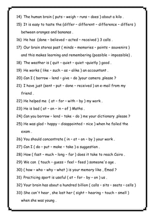 ٤٤ICDL14) The human brain ( puts – weigh – runs – does ) about a kilo . 
15) It is easy to taste the (differ – different – difference – differs ) 
between oranges and bananas . 
16) He has (done – believed – acted – received ) 3 calls . 
17) Our brain stores past ( minds – memories – points – souvenirs ) 
and this makes learning and remembering (possible – impossible) . 
18) The weather is ( quit – quiet – quiet –quietly ) good . 
19) He works ( like – such – as – alike ) an accountant . 
20) Can I ( borrow - lend – give – do )your camera ,please ? 
21) I have just (sent – put – done – received ) an e-mail from my 
friend . 
22) He helped me ( at – for – with – by ) my work . 
23) He is bad ( at – on – in – of ) Maths . 
24) Can you borrow – lend – take – do ) me your dictionary ,please ? 
25) He was glad – happy – disappointed – nice ) when he failed the 
exam . 
26) You should concentrate ( in – at – on – by ) your work . 
27) Can I ( do – put – make – take ) a suggestion . 
28) How ( fast – much – long – far ) does it take to reach Cairo . 
29) We can ( touch – guess – feel – feed ) someone's age . 
30) ( how – who – why – what ) is your memory like , Emad ? 
31) Practicing sport is useful ( at – for - by – on ) us . 
32) Your brain has about a hundred billion ( calls – sits – seats – cells ) 
33) She can't hear , she lost her ( sight – hearing – touch – smell ) 
when she was young . 
 