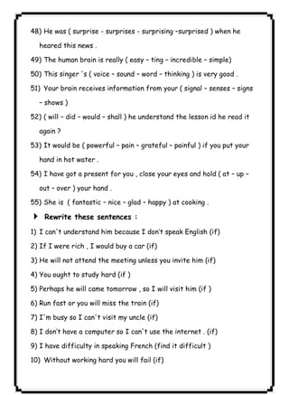 ٤٦ICDL48) He was ( surprise - surprises - surprising –surprised ) when he 
heared this news . 
49) The human brain is really ( easy – ting – incredible – simple) 
50) This singer 's ( voice – sound – word – thinking ) is very good . 
51) Your brain receives information from your ( signal – senses – signs 
– shows ) 
52) ( will – did – would – shall ) he understand the lesson id he read it 
again ? 
53) It would be ( powerful – pain – grateful – painful ) if you put your 
hand in hot water . 
54) I have got a present for you , close your eyes and hold ( at – up – 
out – over ) your hand . 
55) She is ( fantastic – nice – glad – happy ) at cooking . 
4 Rewrite these sentences : 
1) I can't understand him because I don’t speak English (if) 
2) If I were rich , I would buy a car (if) 
3) He will not attend the meeting unless you invite him (if) 
4) You ought to study hard (if ) 
5) Perhaps he will came tomorrow , so I will visit him (if ) 
6) Run fast or you will miss the train (if) 
7) I'm busy so I can't visit my uncle (if) 
8) I don’t have a computer so I can't use the internet . (if) 
9) I have difficulty in speaking French (find it difficult ) 
10) Without working hard you will fail (if) 
 