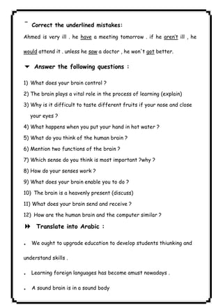 ¯Correct the underlined mistakes: 
٤٨ICDLAhmed is very ill . he have a meeting tomorrow . if he aren’t ill , he 
would attend it . unless he saw a doctor , he won't got better. 
6 Answer the following questions : 
1) What does your brain control ? 
2) The brain plays a vital role in the process of learning (explain) 
3) Why is it difficult to taste different fruits if your nose and close 
your eyes ? 
4) What happens when you put your hand in hot water ? 
5) What do you think of the human brain ? 
6) Mention two functions of the brain ? 
7) Which sense do you think is most important ?why ? 
8) How do your senses work ? 
9) What does your brain enable you to do ? 
10) The brain is a heavenly present (discuss) 
11) What does your brain send and receive ? 
12) How are the human brain and the computer similar ? 
8 Translate into Arabic : 
.We ought to upgrade education to develop students thiunking and 
understand skills . 
.Learning foreign languages has become amust nowadays . 
. A sound brain is in a sound body 
 