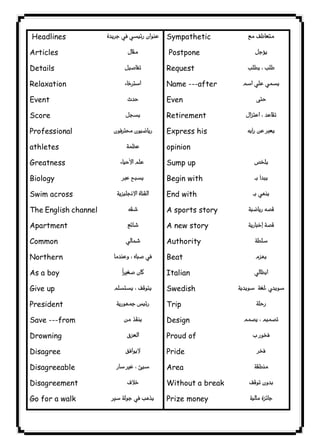 ٥١ICDLHeadlines 
Articles 
Details 
Relaxation 
Event 
Score 
Professional 
athletes 
Greatness 
Biology 
Swim across 
The English channel 
Apartment 
Common 
Northern 
As a boy 
Give up 
President 
Save ---from 
Drowning 
Disagree 
Disagreeable 
Disagreement 
Go for a walk 
 
 
 
 
 
 
 
 
 
 
 
 
 
 
 
 
 
 
 
 
 
 
 
 
Sympathetic 
Postpone 
Request 
Name ---after 
Even 
Retirement 
Express his 
opinion 
Sump up 
Begin with 
End with 
A sports story 
A new story 
Authority 
Beat 
Italian 
Swedish 
Trip 
Design 
Proud of 
Pride 
Area 
Without a break 
Prize money 
 
 
 
 
 
 
 
 
 
 
 
 
 
 
 
 
 
 
 
 
 
 
 

 