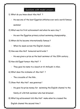 Questions with model answers 
٥٨ICDL1) What do you know about Abu Heif ? 
- He was one of the best Egyptian athletes ever and a world famous 
swimmer 
2) What was his first achievement and when he was a boy ? 
- He won the Egyptian primary school swimming championship . 
3) When did he become internationally famous ? 
- When he swam across the English channel . 
4) How was Abu Heif honoured world wide ? 
- He was given a prize as the best swimmer of the 20th century . 
5) How did Egypt honour Abu Heif ? 
- They gave his name to a beach at Al Anfoushi in Alex. 
6) What does the nickname of Abu Heif ? 
- The crocodile of the Nile . 
7) Show that Abu Heif was generous ! 
- He gave his prize money for swimming the English channel to the 
family of a British swimmer who had drowned . 
8) What big achievement did Abu Heif make when he crossed the 
English channel the second time ? 
 