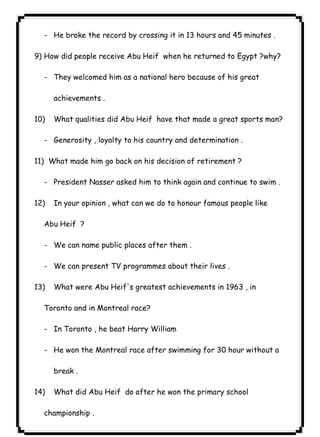 ٥٩ICDL- He broke the record by crossing it in 13 hours and 45 minutes . 
9) How did people receive Abu Heif when he returned to Egypt ?why? 
- They welcomed him as a national hero because of his great 
achievements . 
10) What qualities did Abu Heif have that made a great sports man? 
- Generosity , loyalty to his country and determination . 
11) What made him go back on his decision of retirement ? 
- President Nasser asked him to think again and continue to swim . 
12) In your opinion , what can we do to honour famous people like 
Abu Heif ? 
- We can name public places after them . 
- We can present TV programmes about their lives . 
13) What were Abu Heif's greatest achievements in 1963 , in 
Toronto and in Montreal race? 
- In Toronto , he beat Harry William 
- He won the Montreal race after swimming for 30 hour without a 
break . 
14) What did Abu Heif do after he won the primary school 
championship . 
 