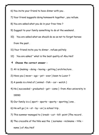 ٦١ICDL6) You invite your friend to have dinner with you . 
7) Your friend suggests doing homework together , you refuse. 
8) You are asked what you do in your free time ? 
9) Suggest to your family something to do at the weekend . 
10) You are asked what we should do so as not to forget heroes 
from the past . 
11) Your friend invite you to dinner . refuse politely 
12) You are asked " what is the best quality of Abu Heif 
3 Choose the correct answer : 
1) Ali is (making – doing – having – getting ) architecture . 
2) Have you ( never – ago – yet – ever ) been to Luxor ? 
3) A panda is a kind of ( animal – fish – car – watch ) 
4) He ( succeeded – graduated – got – came ) from Alex university in 
19990 
5) Our family is a ( sport – sports – sporty – sporting ) one . 
6) He will go ( in – at – by – on ) a school trip . 
7) This summer managed to ( break – cut – kill- point )The record . 
8) The crocodile of the Nile was the ( surname – nickname – title – 
name ) of Abu Heif 
 