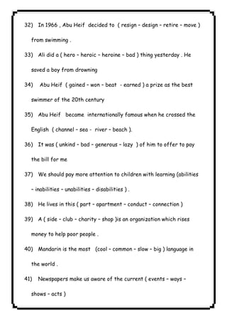 ٦٤ICDL32) In 1966 , Abu Heif decided to ( resign – design – retire – move ) 
from swimming . 
33) Ali did a ( hero – heroic – heroine – bad ) thing yesterday . He 
saved a boy from drowning 
34) Abu Heif ( gained – won – beat - earned ) a prize as the best 
swimmer of the 20th century 
35) Abu Heif became internationally famous when he crossed the 
English ( channel – sea - river – beach ). 
36) It was ( unkind – bad – generous – lazy ) of him to offer to pay 
the bill for me 
37) We should pay more attention to children with learning (abilities 
– inabilities – unabilities – disabilities ) . 
38) He lives in this ( part – apartment – conduct – connection ) 
39) A ( side – club – charity – shop )is an organization which rises 
money to help poor people . 
40) Mandarin is the most (cool – common – slow – big ) language in 
the world . 
41) Newspapers make us aware of the current ( events – ways – 
shows – acts ) 
 