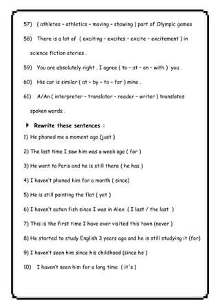 ٦٦ICDL57) ( athletes – athletics – moving – showing ) part of Olympic games 
58) There is a lot of ( exciting – excites – excite – excitement ) in 
science fiction stories . 
59) You are absolutely right . I agree ( to – at – on – with ) you . 
60) His car is similar ( at – by – to – for ) mine . 
61) A/An ( interpreter – translator – reader – writer ) translates 
spoken words . 
4 Rewrite these sentences : 
1) He phoned me a moment ago (just ) 
2) The last time I saw him was a week ago ( for ) 
3) He went to Paris and he is still there ( he has ) 
4) I haven’t phoned him for a month ( since) 
5) He is still painting the flat ( yet ) 
6) I haven’t eaten fish since I was in Alex .( I last / the last ) 
7) This is the first time I have ever visited this town (never ) 
8) He started to study English 3 years ago and he is still studying it (for) 
9) I haven’t seen him since his childhood (since he ) 
10) I haven’t seen him for a long time ( it's ) 
 