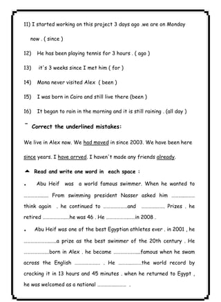 ٦٧ICDL11) I started working on this project 3 days ago .we are on Monday 
now . ( since ) 
12) He has been playing tennis for 3 hours . ( ago ) 
13) it's 3 weeks since I met him ( for ) 
14) Mona never visited Alex ( been ) 
15) I was born in Cairo and still live there (been ) 
16) It began to rain in the morning and it is still raining . (all day ) 
¯Correct the underlined mistakes: 
We live in Alex now. We had moved in since 2003. We have been here 
since years. I have arrved. I haven't made any friends already. 
5 Read and write one word in each space : 
. Abu Heif was a world famous swimmer. When he wanted to 
……………..…. From swimming president Nasser asked him ………..……… 
think again . he continued to …………………and ………….……. Prizes . he 
retired ………………..…he was 46 . He ……………….……in 2008 . 
. Abu Heif was one of the best Egyptian athletes ever . in 2001 , he 
…………………..…..a prize as the best swimmer of the 20th century . He 
……………….…born in Alex . he became …………….…....famous when he swam 
across the English ……………….… . He ………..………the world record by 
crocking it in 13 hours and 45 minutes . when he returned to Egypt , 
he was welcomed as a national …………….……… . 
 